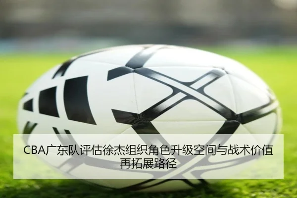 CBA广东队评估徐杰组织角色升级空间与战术价值再拓展路径