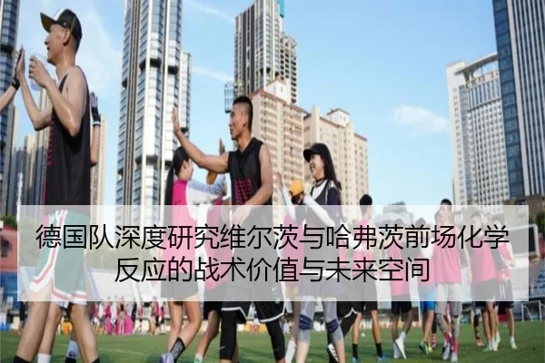 德国队深度研究维尔茨与哈弗茨前场化学反应的战术价值与未来空间
