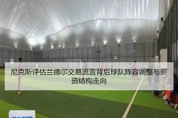 尼克斯评估兰德尔交易流言背后球队阵容调整与薪资结构走向