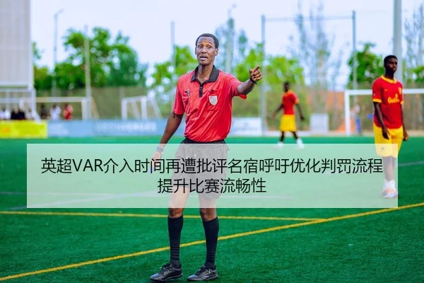 英超VAR介入时间再遭批评名宿呼吁优化判罚流程提升比赛流畅性