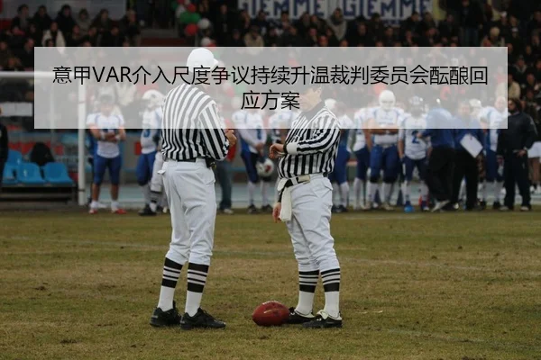 意甲VAR介入尺度争议持续升温裁判委员会酝酿回应方案